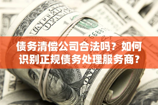 武汉债务清偿公司合法吗？如何识别正规债务处理服务商？