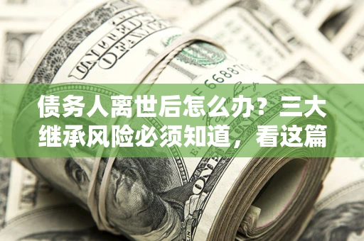 武汉债务人离世后怎么办？三大继承风险必须知道，看这篇就够了