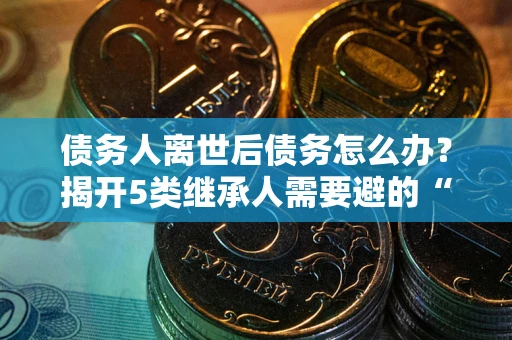 武汉债务人离世后债务怎么办？揭开5类继承人需要避的“坑”