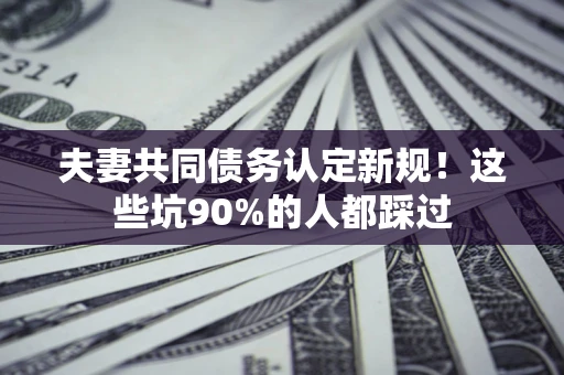 武汉夫妻共同债务认定新规！这些坑90%的人都踩过